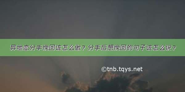 异地恋分手挽回该怎么做？分手后想挽回的句子该怎么说？