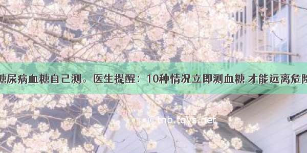 糖尿病血糖自己测。医生提醒：10种情况立即测血糖 才能远离危险