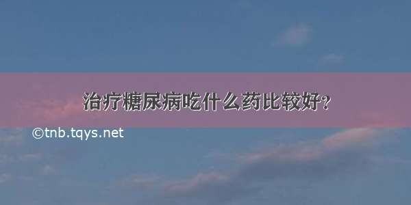 治疗糖尿病吃什么药比较好？