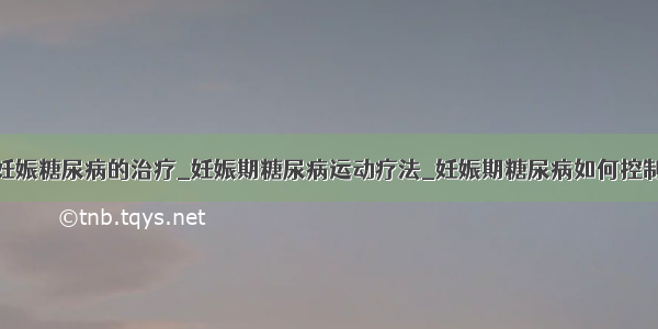 妊娠糖尿病的治疗_妊娠期糖尿病运动疗法_妊娠期糖尿病如何控制