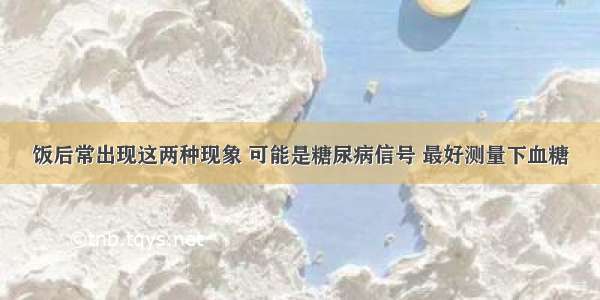 饭后常出现这两种现象 可能是糖尿病信号 最好测量下血糖