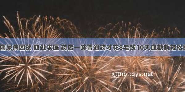 十年糖尿病困扰 四处求医 药店一味普通药才花8毛钱10天血糖就轻松降到7