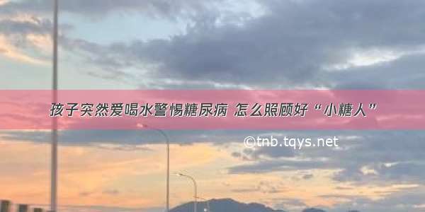 孩子突然爱喝水警惕糖尿病 怎么照顾好“小糖人”