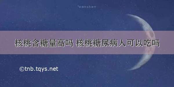 核桃含糖量高吗 核桃糖尿病人可以吃吗