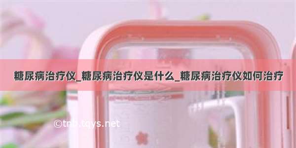 糖尿病治疗仪_糖尿病治疗仪是什么_糖尿病治疗仪如何治疗