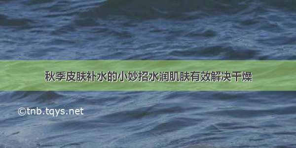 秋季皮肤补水的小妙招水润肌肤有效解决干燥