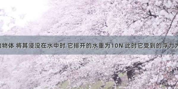 重为20N?的物体 将其浸没在水中时 它排开的水重为10N 此时它受到的浮力为________N