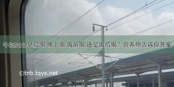 牛奶适合早晨喝 晚上喝 饭前喝 还是饭后喝？营养师告诉你答案