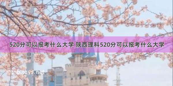 520分可以报考什么大学 陕西理科520分可以报考什么大学