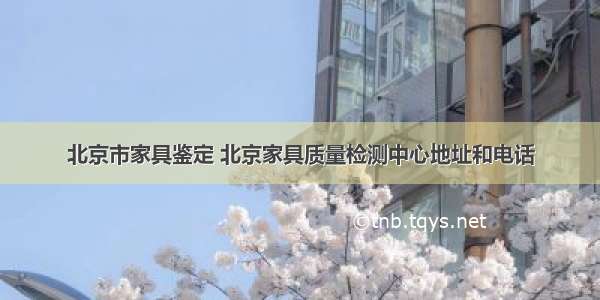 北京市家具鉴定 北京家具质量检测中心地址和电话