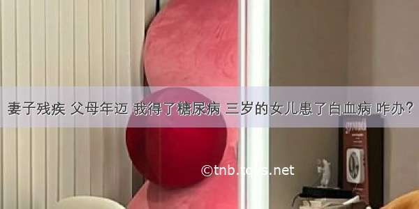 妻子残疾 父母年迈 我得了糖尿病 三岁的女儿患了白血病 咋办？