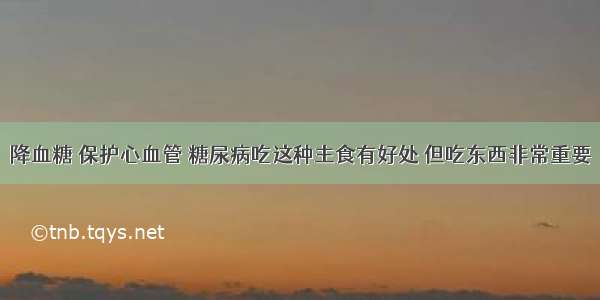 降血糖 保护心血管 糖尿病吃这种主食有好处 但吃东西非常重要