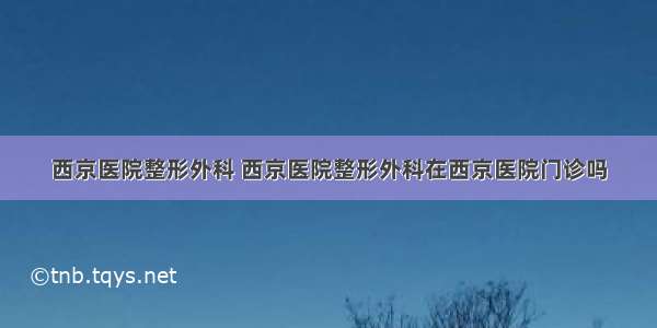 西京医院整形外科 西京医院整形外科在西京医院门诊吗