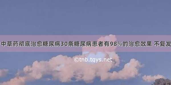 中草药彻底治愈糖尿病30条糖尿病患者有98%的治愈效果 不复发