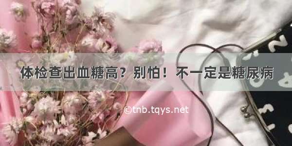 体检查出血糖高？别怕！不一定是糖尿病