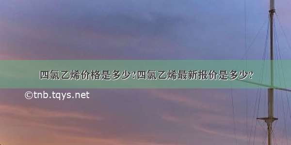 四氯乙烯价格是多少?四氯乙烯最新报价是多少?