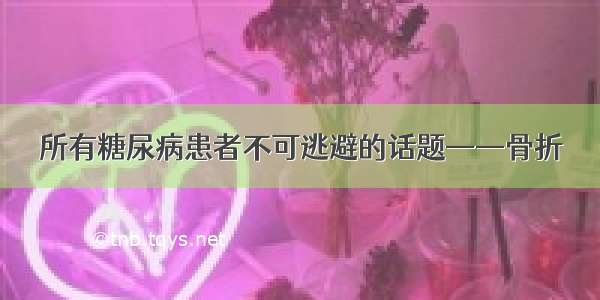 所有糖尿病患者不可逃避的话题——骨折