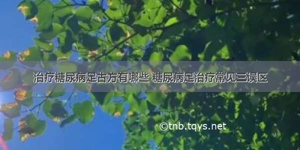 治疗糖尿病足古方有哪些 糖尿病足治疗常见三误区