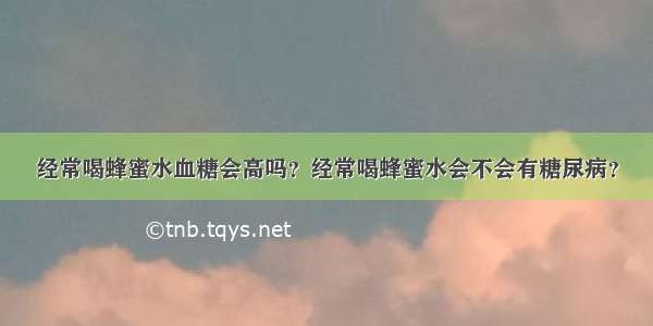 经常喝蜂蜜水血糖会高吗？经常喝蜂蜜水会不会有糖尿病？