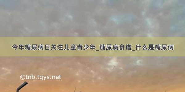 今年糖尿病日关注儿童青少年_糖尿病食谱_什么是糖尿病