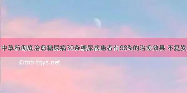 中草药彻底治愈糖尿病30条糖尿病患者有98%的治愈效果 不复发