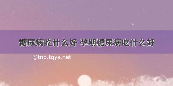 糖尿病吃什么好 孕期糖尿病吃什么好