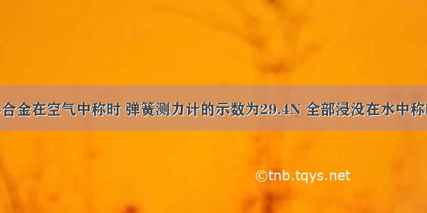 一块实心合金在空气中称时 弹簧测力计的示数为29.4N 全部浸没在水中称时 弹簧测