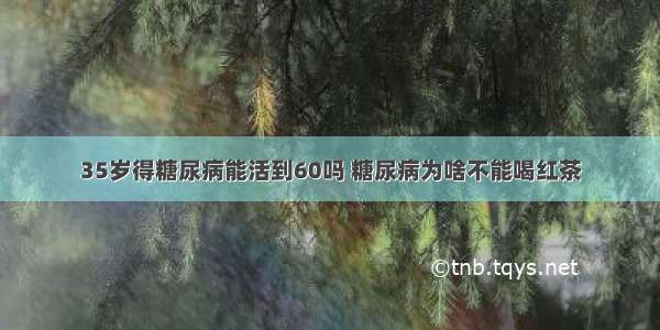 35岁得糖尿病能活到60吗 糖尿病为啥不能喝红茶