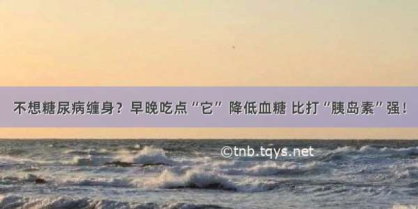 不想糖尿病缠身？早晚吃点“它” 降低血糖 比打“胰岛素”强！