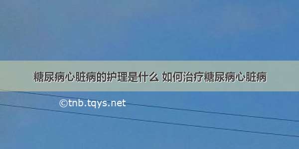 糖尿病心脏病的护理是什么 如何治疗糖尿病心脏病