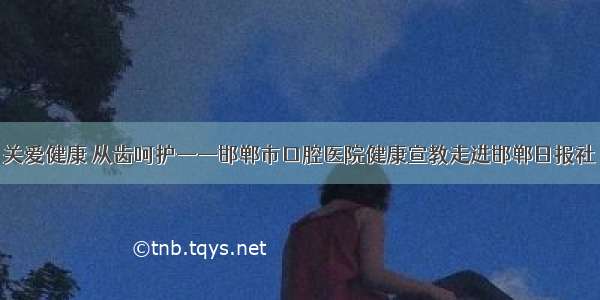 关爱健康 从齿呵护——邯郸市口腔医院健康宣教走进邯郸日报社