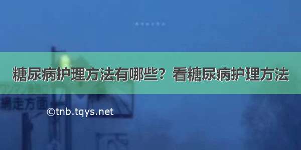 糖尿病护理方法有哪些？看糖尿病护理方法