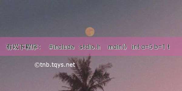 有以下程序：   #include ＜stdio.h＞   main()   int a=5 b=1 t