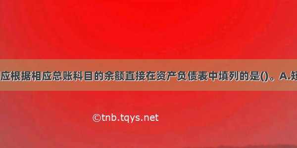 下列各项中 应根据相应总账科目的余额直接在资产负债表中填列的是()。A.短期借款B.固