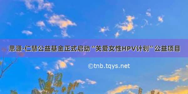 思源·仁慧公益基金正式启动“关爱女性HPV计划”公益项目