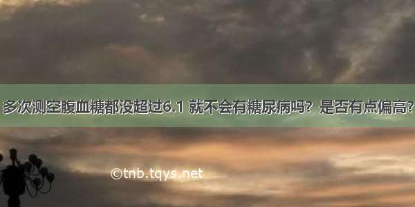 多次测空腹血糖都没超过6.1 就不会有糖尿病吗？是否有点偏高？