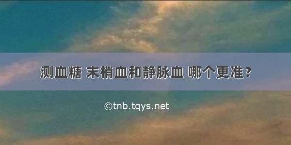 测血糖 末梢血和静脉血 哪个更准？