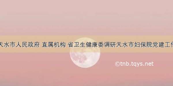 天水市人民政府 直属机构 省卫生健康委调研天水市妇保院党建工作