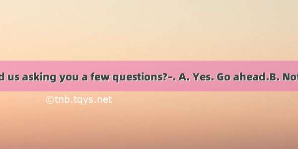 –Would you mind us asking you a few questions?–. A. Yes. Go ahead.B. Not at all. You’d bet