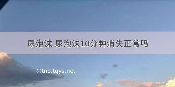 尿泡沫 尿泡沫10分钟消失正常吗