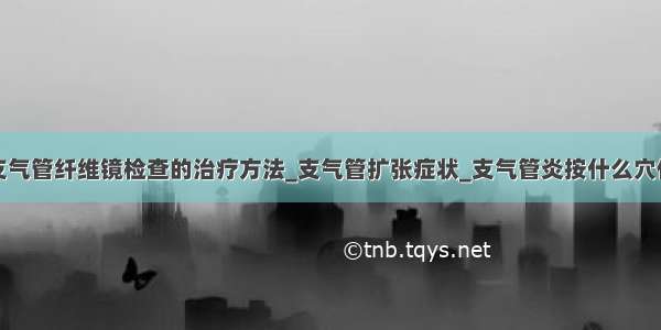 支气管纤维镜检查的治疗方法_支气管扩张症状_支气管炎按什么穴位