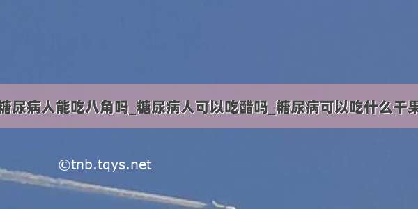 糖尿病人能吃八角吗_糖尿病人可以吃醋吗_糖尿病可以吃什么干果