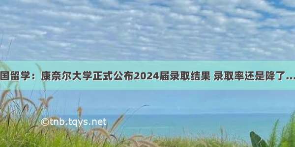 美国留学：康奈尔大学正式公布2024届录取结果 录取率还是降了……