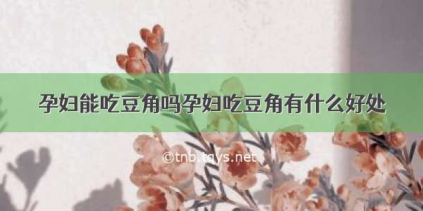 孕妇能吃豆角吗孕妇吃豆角有什么好处