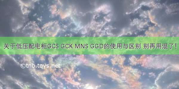 关于低压配电柜GCS GCK MNS GGD的使用与区别 别再用混了！