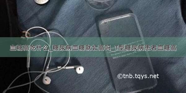 血糖高吃什么_糖尿病血糖就会高吗_1型糖尿病患者血糖高