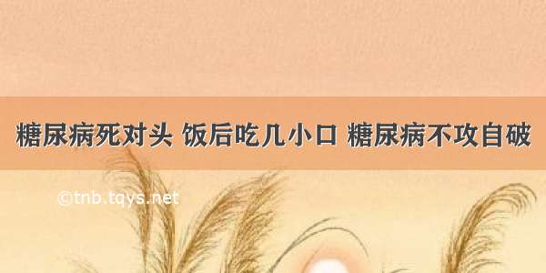 糖尿病死对头 饭后吃几小口 糖尿病不攻自破