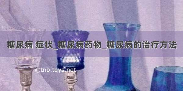 糖尿病 症状_糖尿病药物_糖尿病的治疗方法