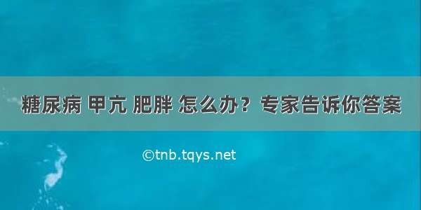 糖尿病 甲亢 肥胖 怎么办？专家告诉你答案