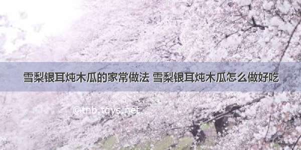 雪梨银耳炖木瓜的家常做法 雪梨银耳炖木瓜怎么做好吃